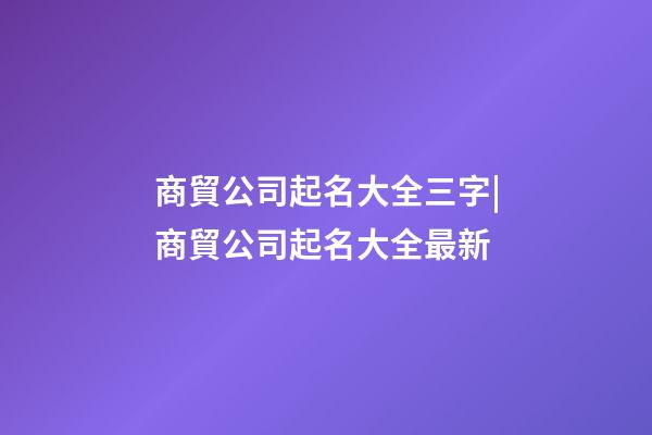 商貿公司起名大全三字|商貿公司起名大全最新-第1張-公司起名-玄機派